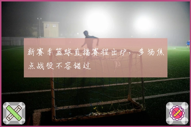 新赛季篮球直播赛程出炉，多场焦点战役不容错过