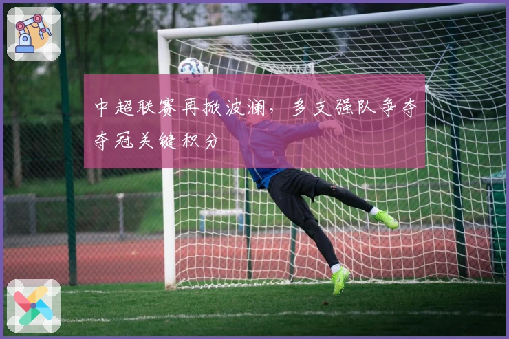 中超联赛再掀波澜，多支强队争夺夺冠关键积分