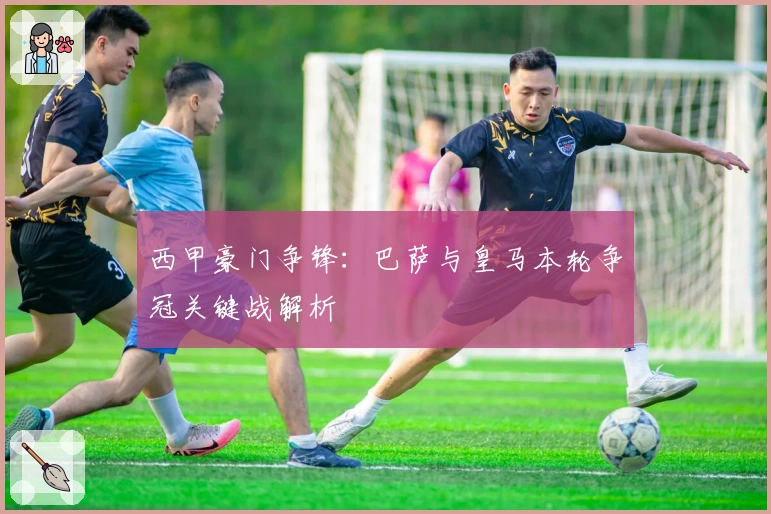 西甲豪门争锋：巴萨与皇马本轮争冠关键战解析