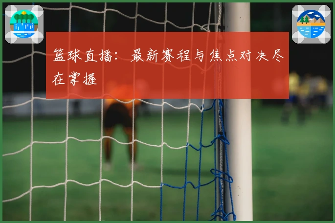 篮球直播：最新赛程与焦点对决尽在掌握