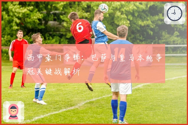 西甲豪门争锋：巴萨与皇马本轮争冠关键战解析