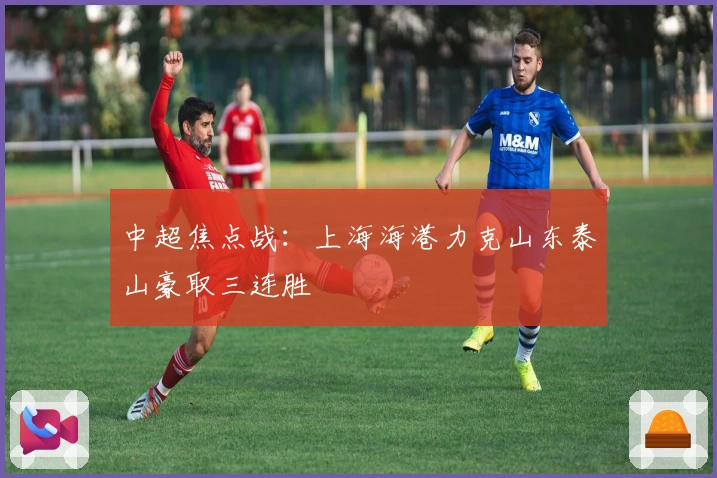 中超焦点战：上海海港力克山东泰山豪取三连胜