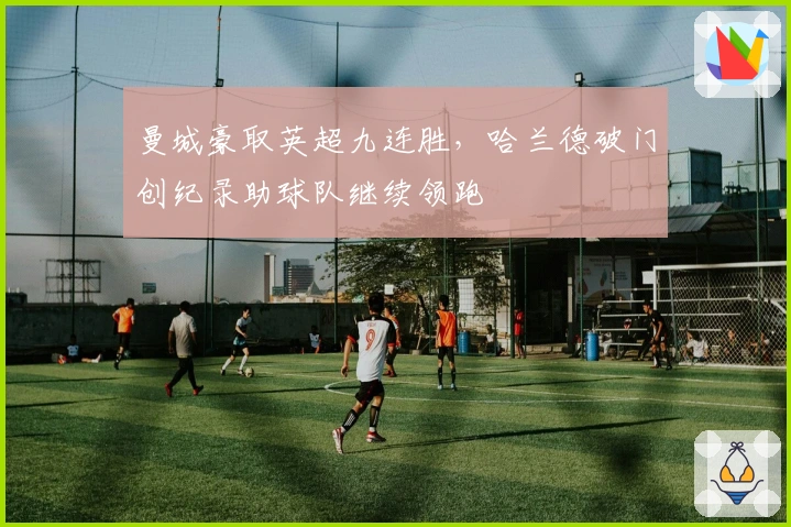 曼城豪取英超九连胜，哈兰德破门创纪录助球队继续领跑