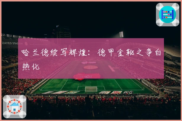 哈兰德续写辉煌：德甲金靴之争白热化